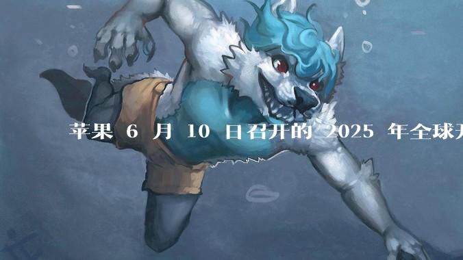 苹果 6 月 10 日召开的 2025 年全球开发者大会「WWDC25」，有哪些值得关注的信息？