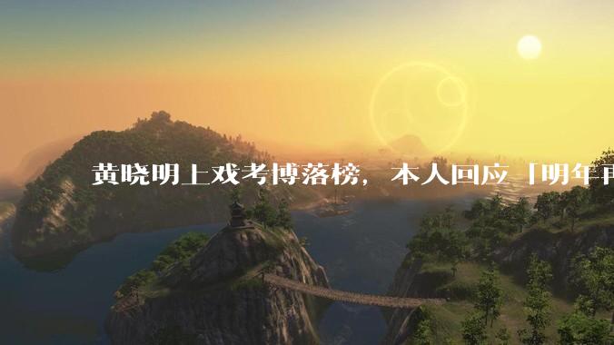 黄晓明上戏考博落榜，本人回应「明年再战」，怎样看明星对高学历的追求？上戏博士有多难考？