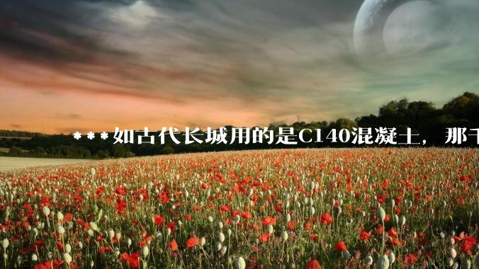 ***如古代长城用的是C140混凝土，那千百年下来会完整的留存至今还是损坏的更加严重？