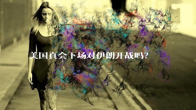 美国真会下场对伊朗开战吗？