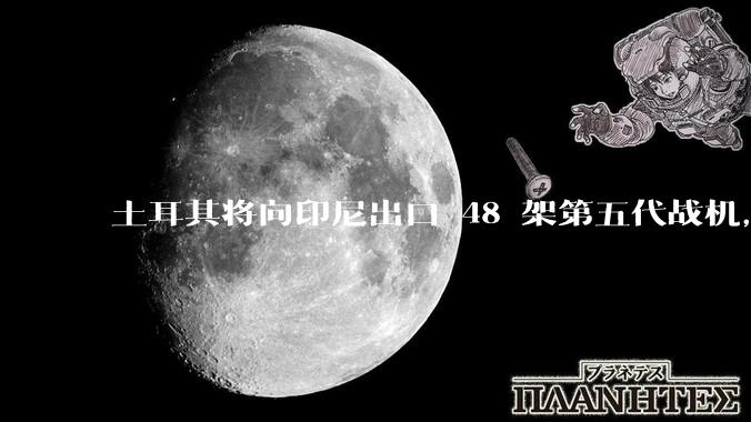 土耳其将向印尼出口 48 架第五代战机，这项交易对两国的军事和政治影响有哪些？