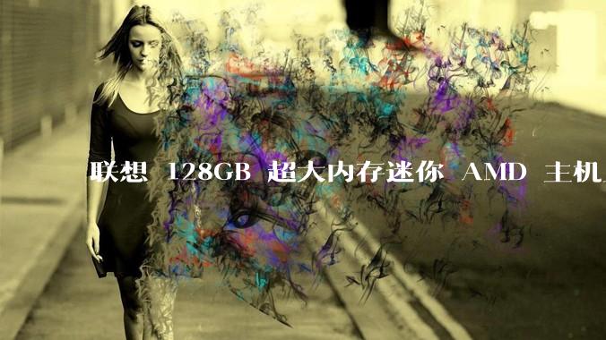 联想 128GB 超大内存迷你 AMD 主机上架，此款主机有哪些亮点？
