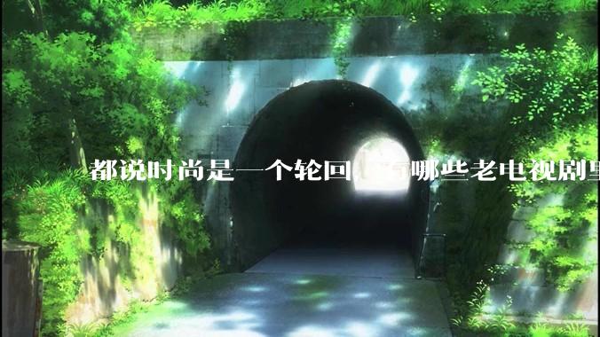 都说时尚是一个轮回，有哪些老电视剧里面的穿搭到现在都还是很潮的呢？